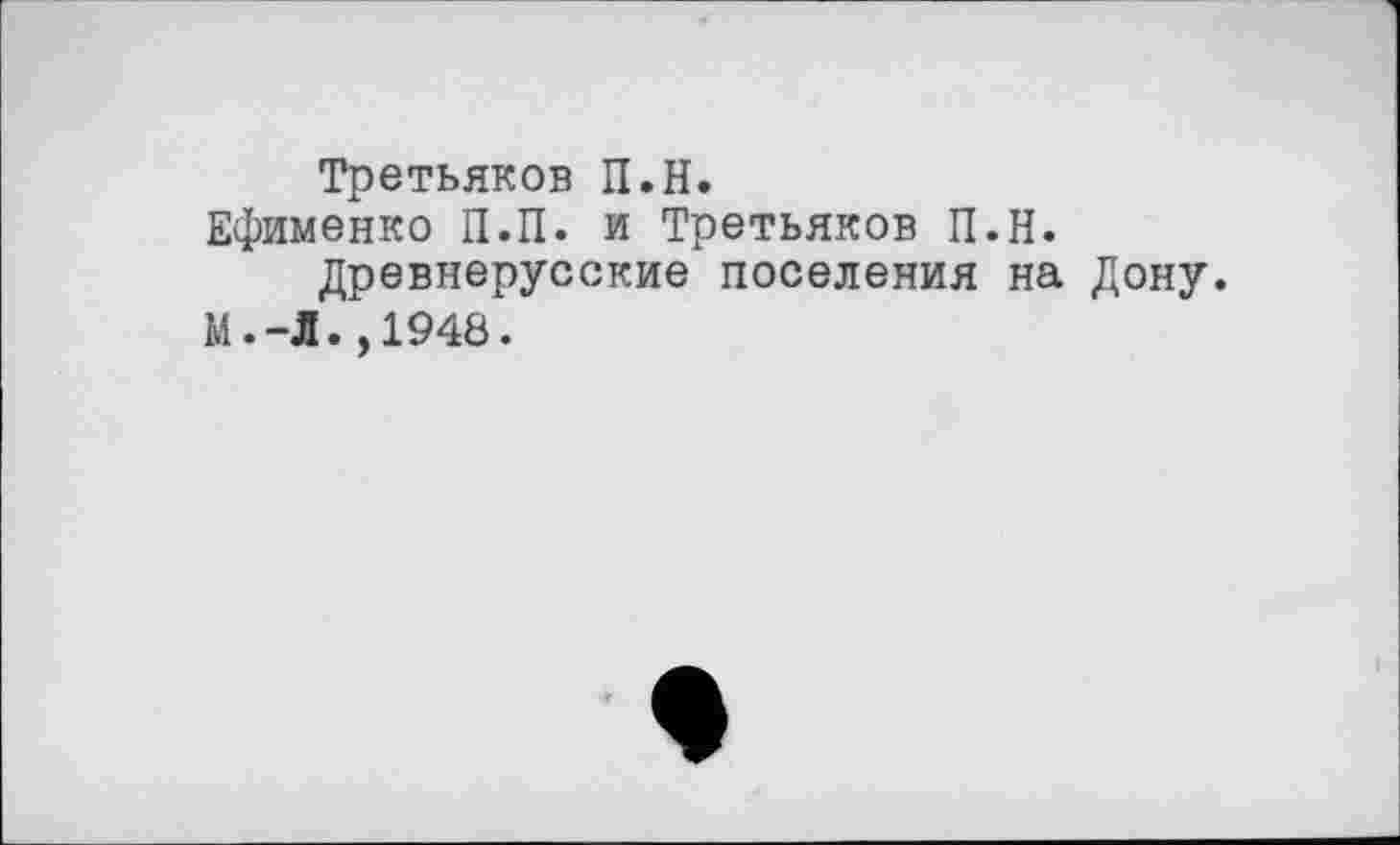 ﻿Третьяков П.Н.
Ефименко П.П. и Третьяков П.Н.
Древнерусские поселения на Дону.
М.-Л.,1948.